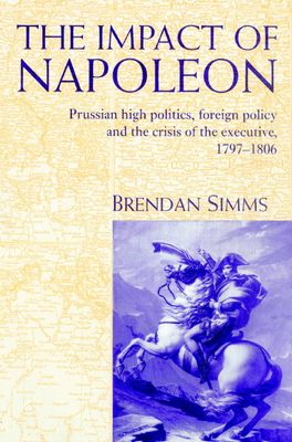 The Impact of Napoleon : Prussian High Politics, Foreign Policy and the Crisis of the Executive, 1797–1806