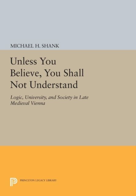Unless You Believe, You Shall Not Understand : Logic, University, and Society in Late Medieval Vienna