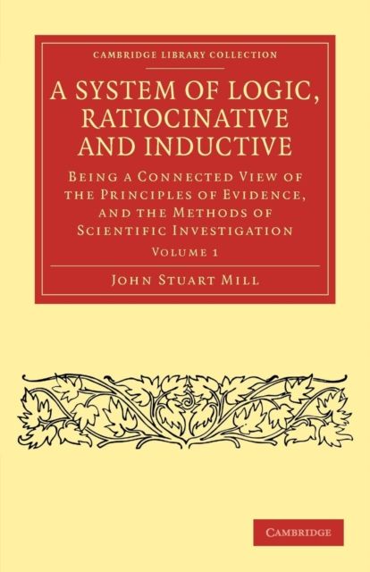 A System of Logic, Ratiocinative and Inductive : Being a Connected View of the Principles of Evidence, and the Methods of Scientific Investigation