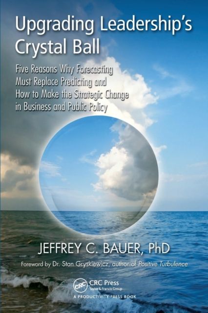 Upgrading Leadership's Crystal Ball : Five Reasons Why Forecasting Must Replace Predicting and How to Make the Strategic Change in Business and Public Policy