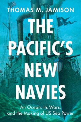 The Pacific's New Navies : An Ocean, its Wars, and the Making of US Sea Power