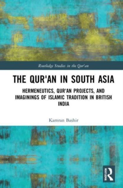 The Qur'an in South Asia : Hermeneutics, Qur'an Projects, and Imaginings of Islamic Tradition in British India