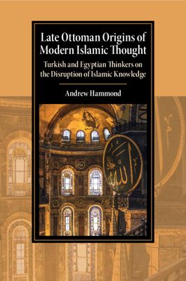 Late Ottoman Origins of Modern Islamic Thought : Turkish and Egyptian Thinkers on the Disruption of Islamic Knowledge