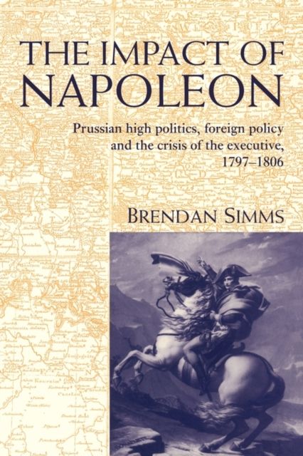 The Impact of Napoleon : Prussian High Politics, Foreign Policy and the Crisis of the Executive, 1797–1806