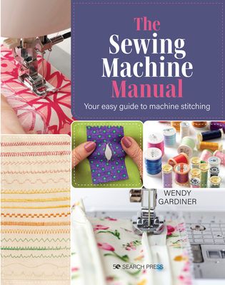 The Sewing Machine Manual : Your Easy Guide to Machine Stitching