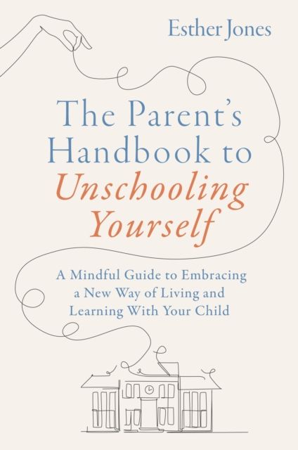 The Parent's Handbook to Unschooling Yourself : A Mindful Guide to Embracing a New Way of Living and Learning With Your Child