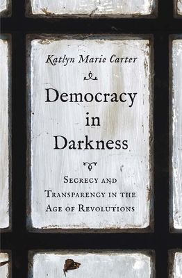 Democracy in Darkness : Secrecy and Transparency in the Age of Revolutions