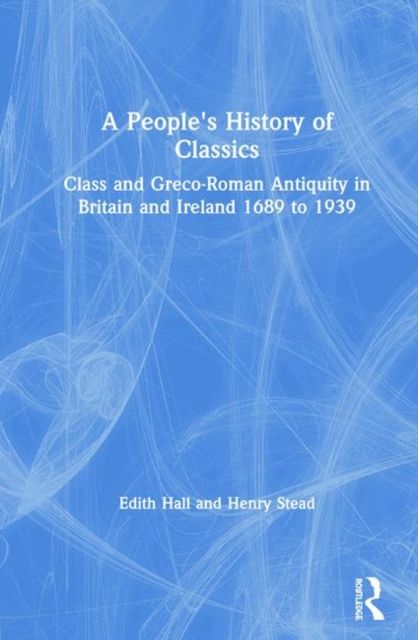 A People's History of Classics : Class and Greco-Roman Antiquity in Britain and Ireland 1689 to 1939