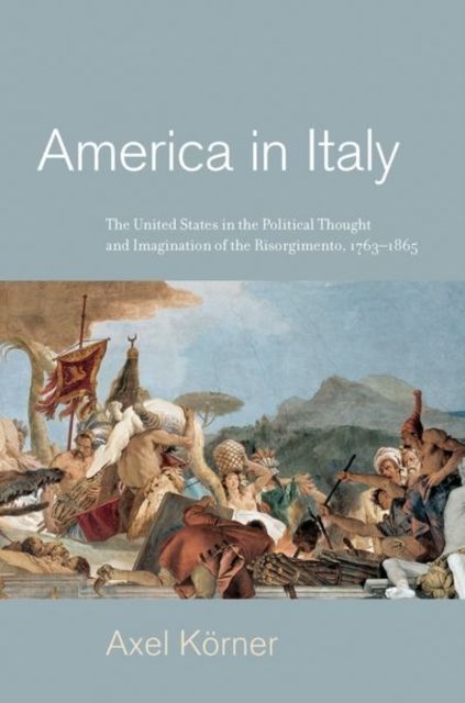 America in Italy : The United States in the Political Thought and Imagination of the Risorgimento, 1763–1865