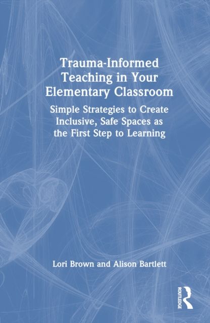 Trauma-Informed Teaching in Your Elementary Classroom : Simple Strategies to Create Inclusive, Safe Spaces as the First Step to Learning