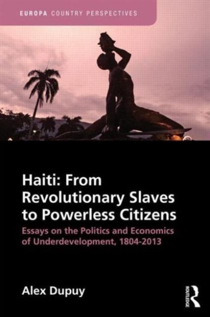 Haiti: From Revolutionary Slaves to Powerless Citizens : Essays on the Politics and Economics of Underdevelopment, 1804-2013