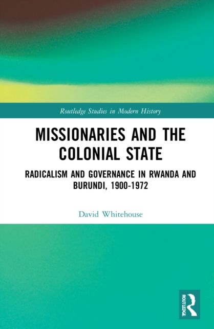Missionaries and the Colonial State : Radicalism and Governance in Rwanda and Burundi, 1900-1972