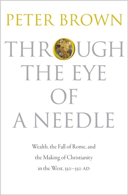 Through the Eye of a Needle : Wealth, the Fall of Rome, and the Making of Christianity in the West, 350-550 AD
