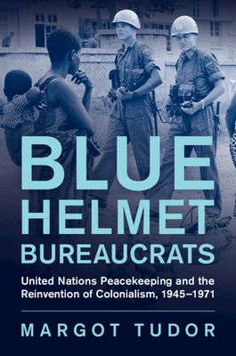 Blue Helmet Bureaucrats : United Nations Peacekeeping and the Reinvention of Colonialism, 1945–1971