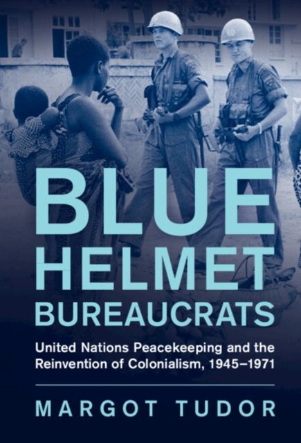 Blue Helmet Bureaucrats : United Nations Peacekeeping and the Reinvention of Colonialism, 1945–1971