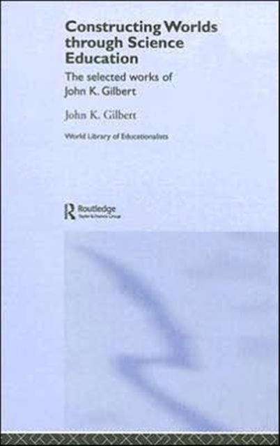 Constructing Worlds through Science Education : The Selected Works of John K. Gilbert