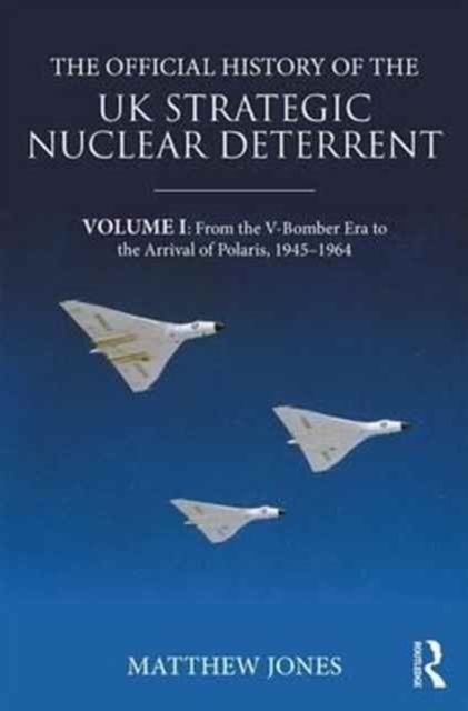 The Official History of the UK Strategic Nuclear Deterrent : Volume I: From the V-Bomber Era to the Arrival of Polaris, 1945-1964