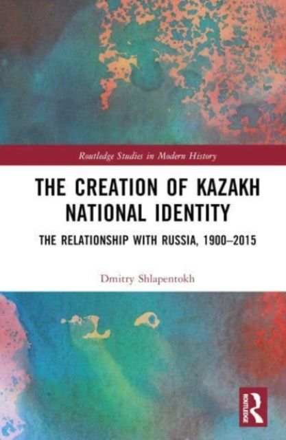The Creation of Kazakh National Identity : The Relationship with Russia, 1900–2015