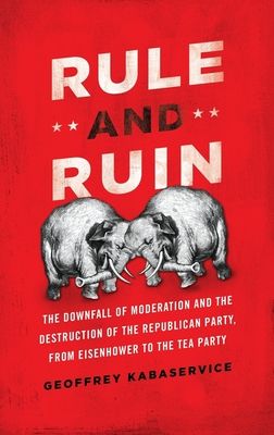 Rule and Ruin : The Downfall of Moderation and the Destruction of the Republican Party, From Eisenhower to the Tea Party