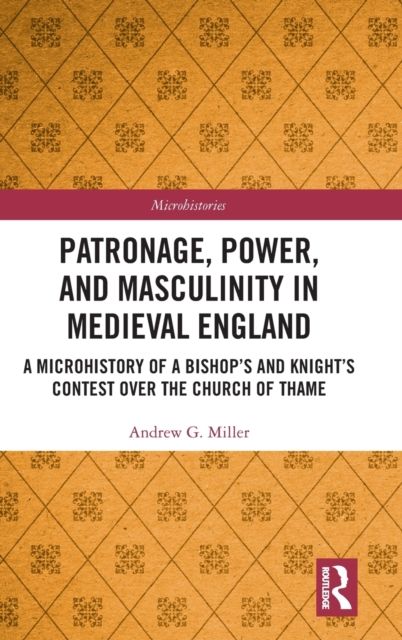 Patronage, Power, and Masculinity in Medieval England : A Microhistory of a Bishop's and Knight's Contest over the Church of Thame