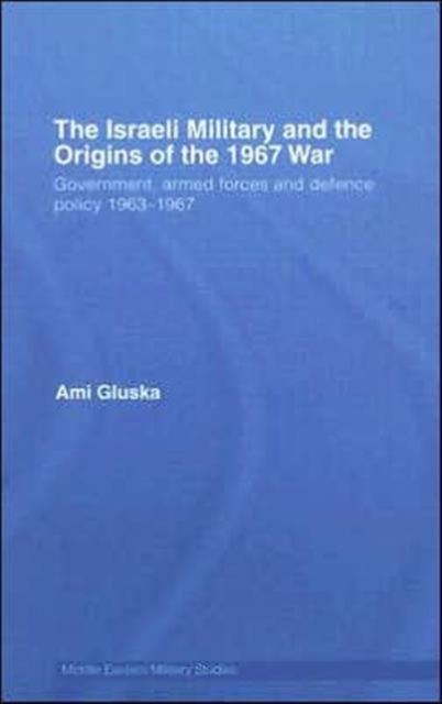 The Israeli Military and the Origins of the 1967 War : Government, Armed Forces and Defence Policy 1963–67