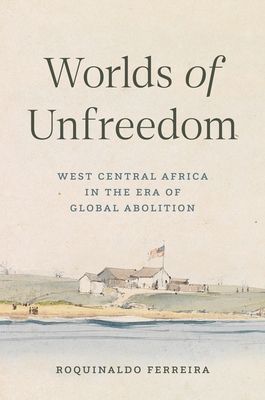 Worlds of Unfreedom : West Central Africa in the Era of Global Abolition