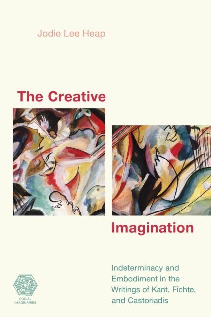 The Creative Imagination : Indeterminacy and Embodiment in the Writings of Kant, Fichte, and Castoriadis