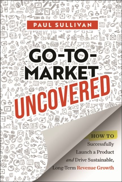 Go-To-Market Uncovered : How to Successfully Launch a Product and Drive Sustainable, Long-Term Revenue Growth
