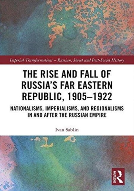 The Rise and Fall of Russia's Far Eastern Republic, 1905–1922 : Nationalisms, Imperialisms, and Regionalisms in and after the Russian Empire