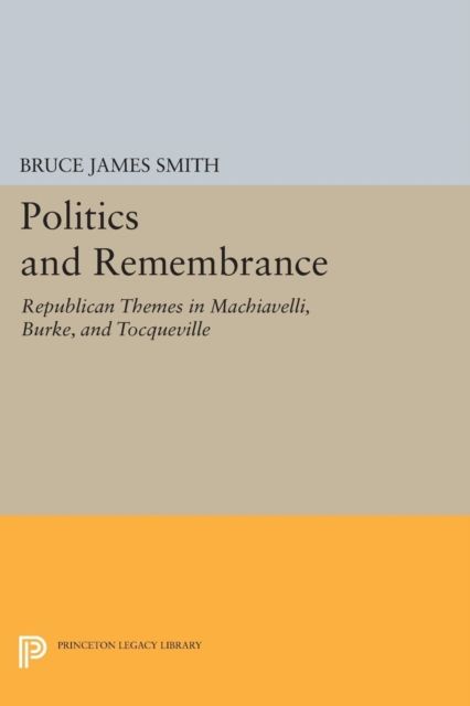 Politics and Remembrance : Republican Themes in Machiavelli, Burke, and Tocqueville