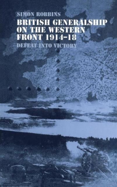British Generalship on the Western Front 1914-1918 : Defeat into Victory