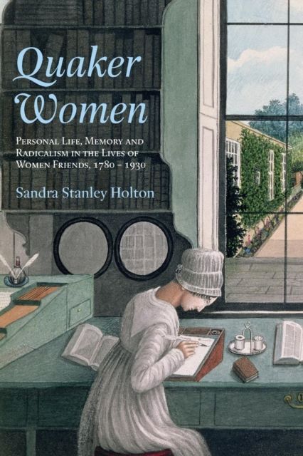 Quaker Women : Personal Life, Memory and Radicalism in the Lives of Women Friends, 1780–1930