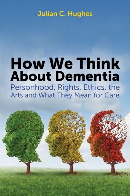 How We Think About Dementia : Personhood, Rights, Ethics, the Arts and What They Mean for Care