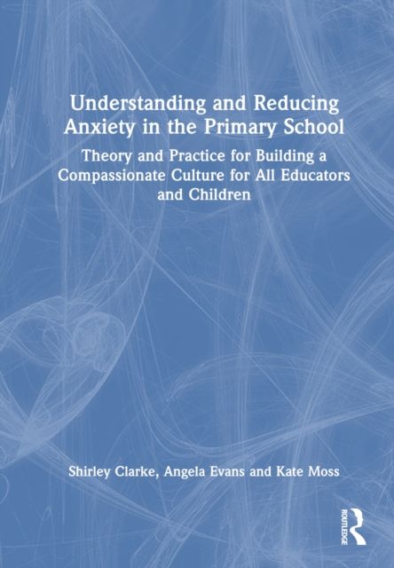 Understanding and Reducing Anxiety in the Primary School : Theory and Practice for Building a Compassionate Culture for All Educators and Children