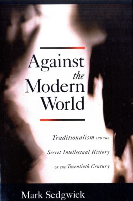 Against the Modern World : Traditionalism and the Secret Intellectual History of the Twentieth Century