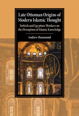 Late Ottoman Origins of Modern Islamic Thought : Turkish and Egyptian Thinkers on the Disruption of Islamic Knowledge