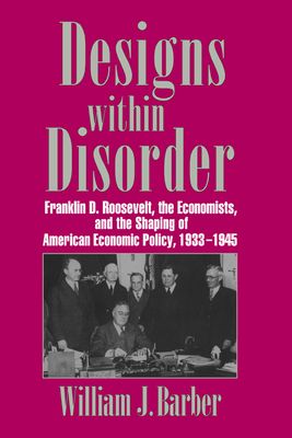 Designs within Disorder : Franklin D. Roosevelt, the Economists, and the Shaping of American Economic Policy, 1933–1945