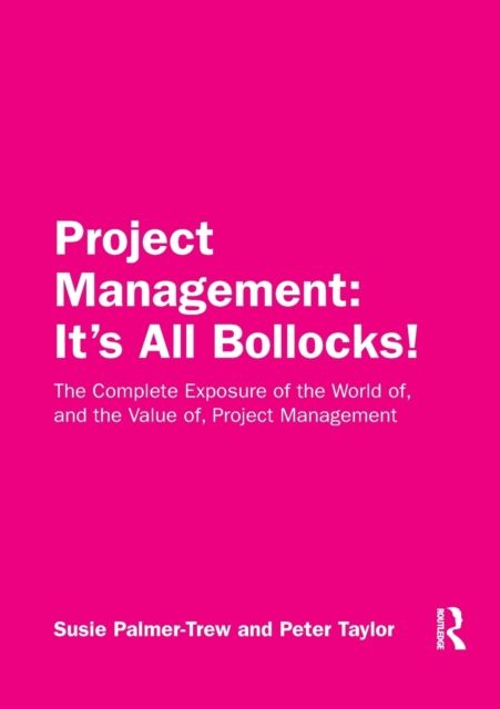 Project Management: It's All Bollocks! : The Complete Exposure of the World of, and the Value of, Project Management