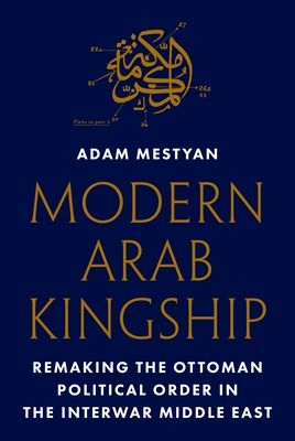 Modern Arab Kingship : Remaking the Ottoman Political Order in the Interwar Middle East