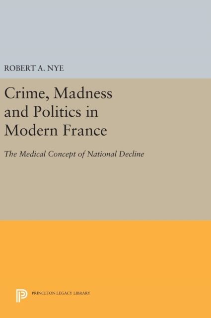Crime, Madness and Politics in Modern France : The Medical Concept of National Decline