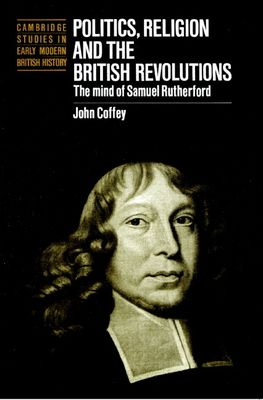Politics, Religion and the British Revolutions : The Mind of Samuel Rutherford