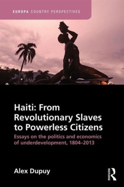 Haiti: From Revolutionary Slaves to Powerless Citizens : Essays on the Politics and Economics of Underdevelopment, 1804-2013