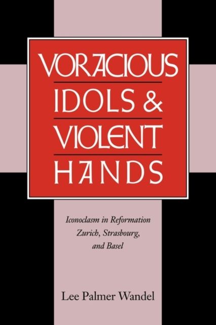 Voracious Idols and Violent Hands : Iconoclasm in Reformation Zurich, Strasbourg, and Basel