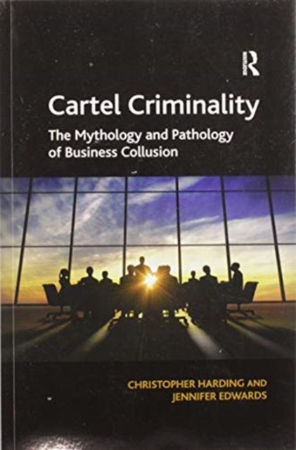 Cartel Criminality : The Mythology and Pathology of Business Collusion