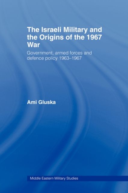 The Israeli Military and the Origins of the 1967 War : Government, Armed Forces and Defence Policy 1963–67