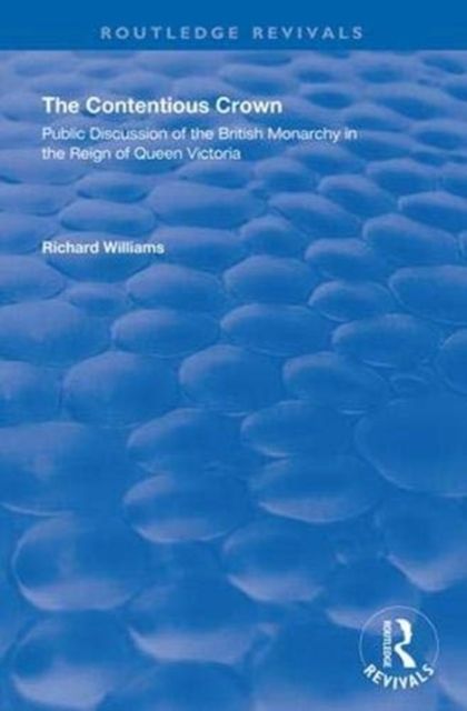The Contentious Crown : Public Discussion of the British Monarchy in the Reign of Queen Victoria