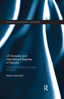 US Domestic and International Regimes of Security : Pacifying the Globe, Securing the Homeland