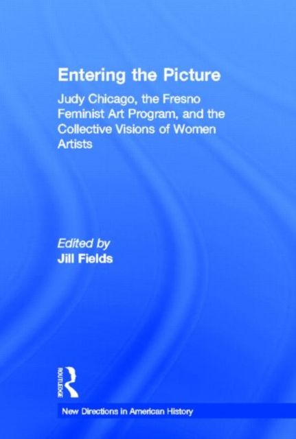 Entering the Picture : Judy Chicago, The Fresno Feminist Art Program, and the Collective Visions of Women Artists