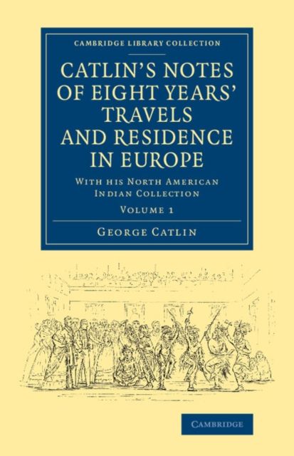 Catlin's Notes of Eight Years' Travels and Residence in Europe: Volume 1 : With his North American Indian Collection
