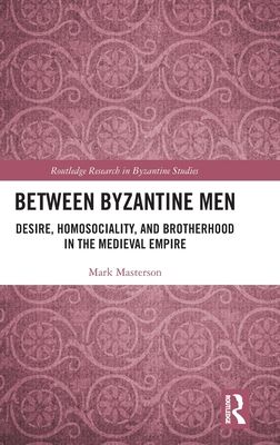 Between Byzantine Men : Desire, Homosociality, and Brotherhood in the Medieval Empire